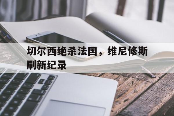 切尔西绝杀法国,维尼修斯刷新纪录的简单介绍 切尔西绝杀法国,维尼修斯刷新纪录的简单介绍